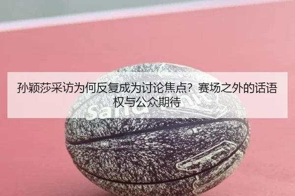 孙颖莎采访为何反复成为讨论焦点？赛场之外的话语权与公众期待